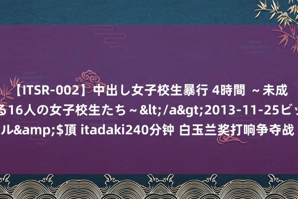 【ITSR-002】中出し女子校生暴行 4時間 ～未成熟なカラダを弄ばれる16人の女子校生たち～</a>2013-11-25ビッグモーカル&$頂 itadaki240分钟 白玉兰奖打响争夺战 唐嫣成为唯独入围华东谈主女星