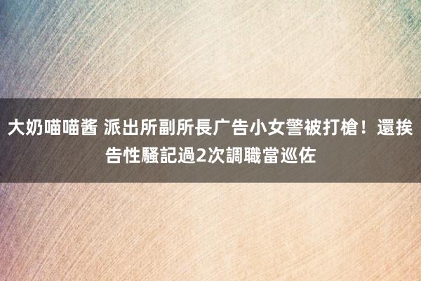 大奶喵喵酱 派出所副所長广告小女警被打槍！還挨告性騷　記過2次調職當巡佐