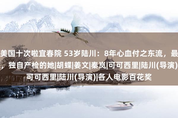 美国十次啦宜春院 53岁陆川：8年心血付之东流，最抱歉小我方12岁，独自产检的她|胡蝶|姜文|秦岚|可可西里|陆川(导演)|各人电影百花奖