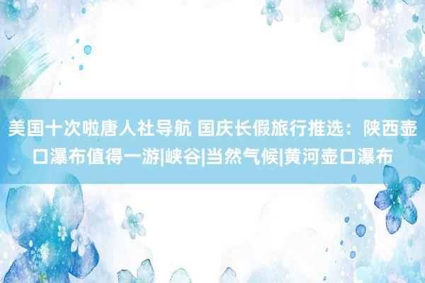 美国十次啦唐人社导航 国庆长假旅行推选：陕西壶口瀑布值得一游|峡谷|当然气候|黄河壶口瀑布