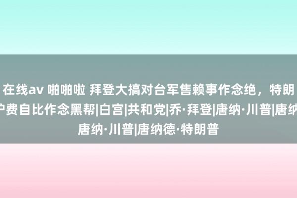 在线av 啪啪啦 拜登大搞对台军售赖事作念绝，特朗普收台保护费自比作念黑帮|白宫|共和党|乔·拜登|唐纳·川普|唐纳德·特朗普