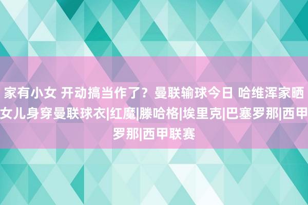 家有小女 开动搞当作了？曼联输球今日 哈维浑家晒照：女儿身穿曼联球衣|红魔|滕哈格|埃里克|巴塞罗那|西甲联赛