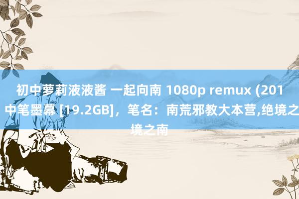 初中萝莉液液酱 一起向南 1080p remux (2015) 中笔墨幕 [19.2GB]，笔名：南荒邪教大本营，绝境之南