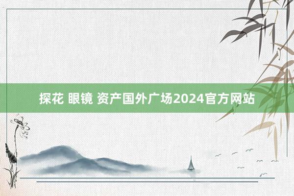 探花 眼镜 资产国外广场2024官方网站