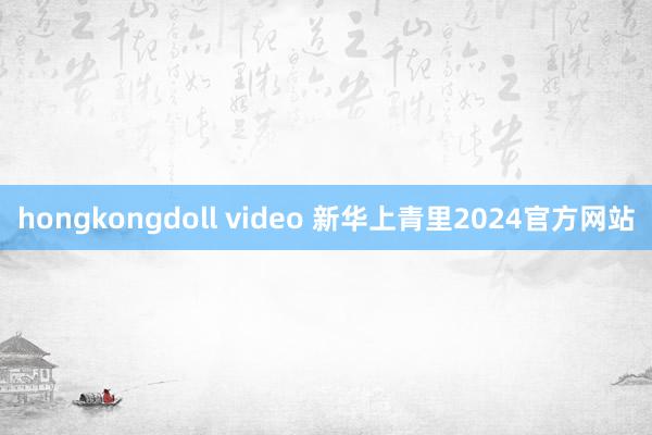 hongkongdoll video 新华上青里2024官方网站