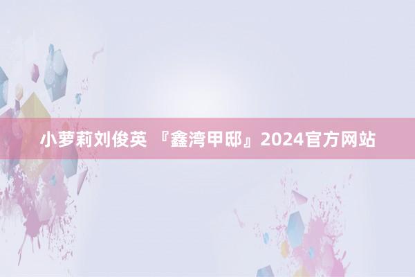 小萝莉刘俊英 『鑫湾甲邸』2024官方网站