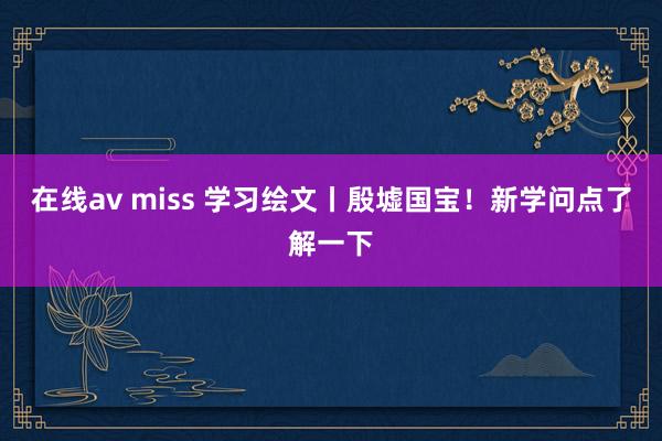 在线av miss 学习绘文丨殷墟国宝！新学问点了解一下