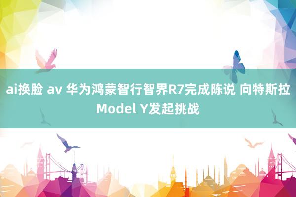 ai换脸 av 华为鸿蒙智行智界R7完成陈说 向特斯拉Model Y发起挑战