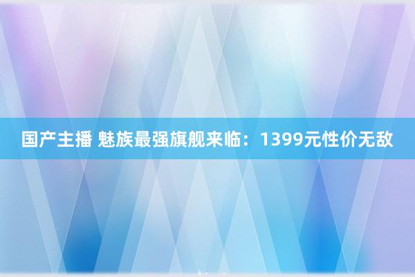 国产主播 魅族最强旗舰来临：1399元性价无敌