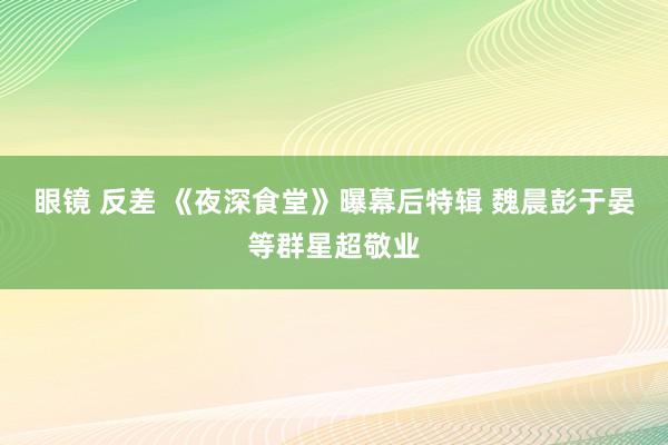 眼镜 反差 《夜深食堂》曝幕后特辑 魏晨彭于晏等群星超敬业