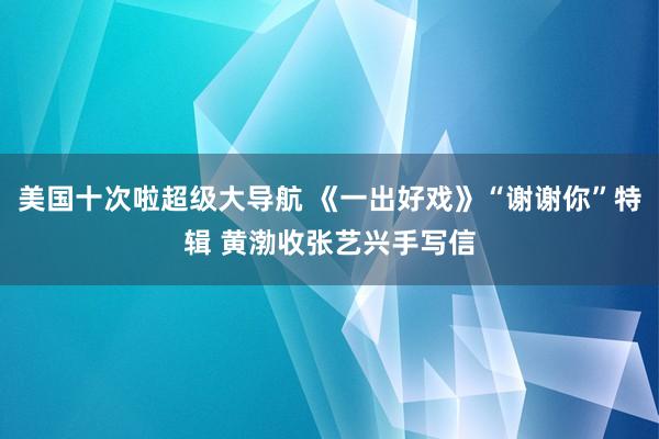 美国十次啦超级大导航 《一出好戏》“谢谢你”特辑 黄渤收张艺兴手写信