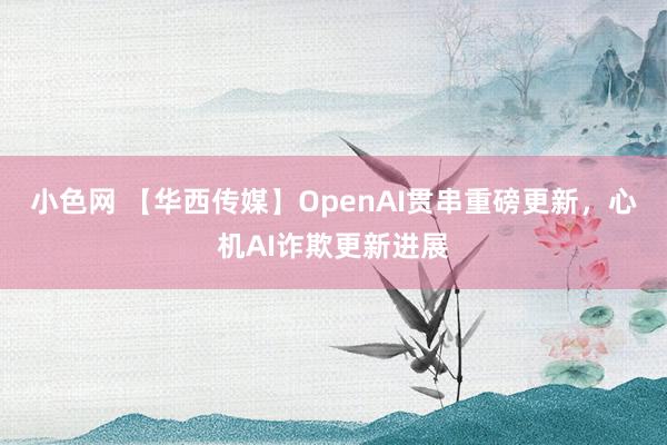 小色网 【华西传媒】OpenAI贯串重磅更新，心机AI诈欺更新进展