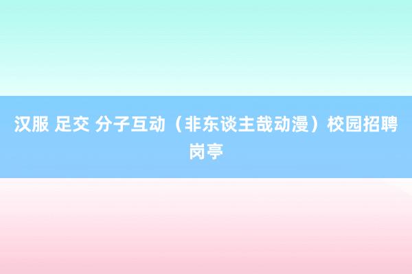 汉服 足交 分子互动（非东谈主哉动漫）校园招聘岗亭