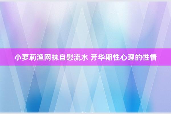 小萝莉渔网袜自慰流水 芳华期性心理的性情