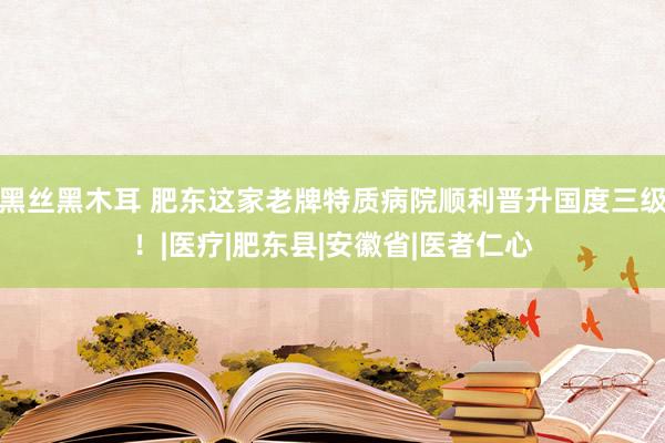 黑丝黑木耳 肥东这家老牌特质病院顺利晋升国度三级！|医疗|肥