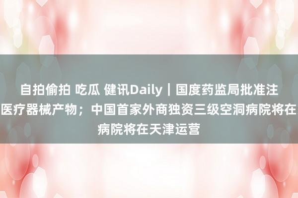 自拍偷拍 吃瓜 健讯Daily｜国度药监局批准注册276个医